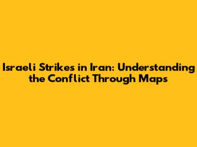 **Israeli Strikes in Iran: Understanding the Conflict Through Maps**