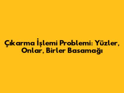 Çıkarma İşlemi Problemi: Yüzler, Onlar, Birler Basamağı
