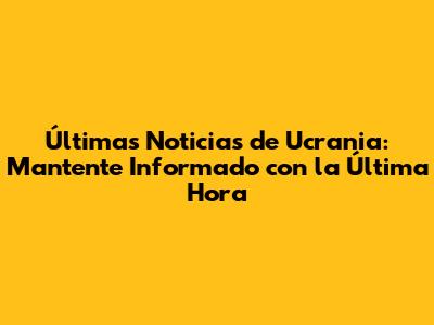 Últimas Noticias de Ucrania: Mantente Informado con la Última Hora