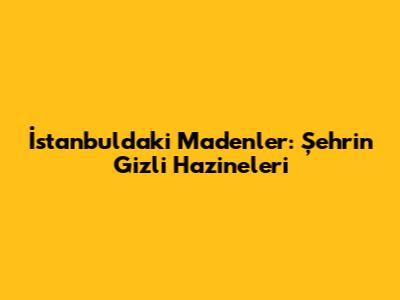 İstanbul'daki Madenler: Şehrin Gizli Hazineleri