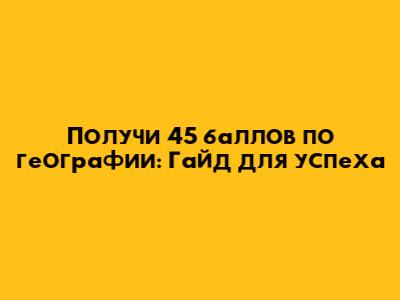 Получи 45 баллов по географии: Гайд для успеха