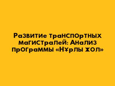 Развитие транспортных магистралей: Анализ программы «Нұрлы жол»
