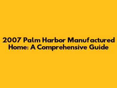 2007 Palm Harbor Manufactured Home: A Comprehensive Guide
