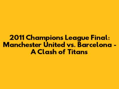 2011 Champions League Final: Manchester United vs. Barcelona - A Clash of Titans