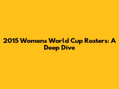 2015 Women's World Cup Rosters: A Deep Dive