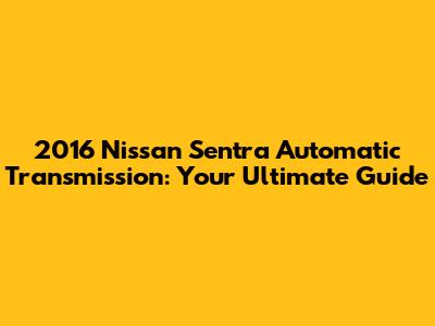 2016 Nissan Sentra Automatic Transmission: Your Ultimate Guide