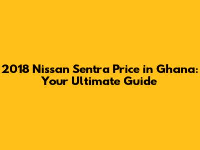 2018 Nissan Sentra Price in Ghana: Your Ultimate Guide