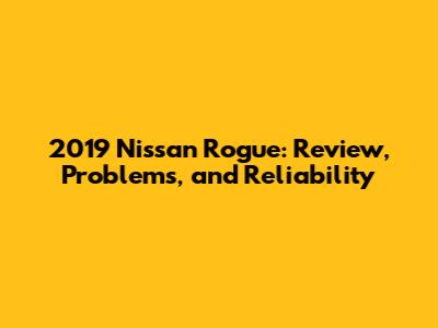 2019 Nissan Rogue: Review, Problems, and Reliability