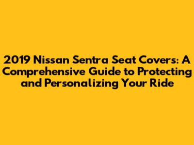 2019 Nissan Sentra Seat Covers: A Comprehensive Guide to Protecting and Personalizing Your Ride