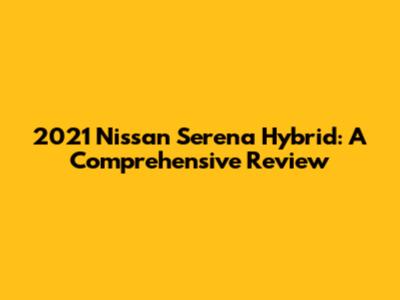 2021 Nissan Serena Hybrid: A Comprehensive Review