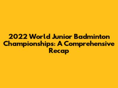 2022 World Junior Badminton Championships: A Comprehensive Recap