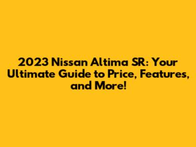 2023 Nissan Altima SR: Your Ultimate Guide to Price, Features, and More!