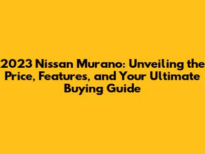2023 Nissan Murano: Unveiling the Price, Features, and Your Ultimate Buying Guide