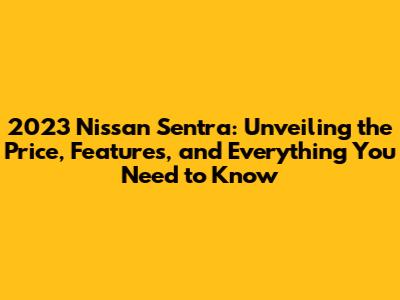 2023 Nissan Sentra: Unveiling the Price, Features, and Everything You Need to Know