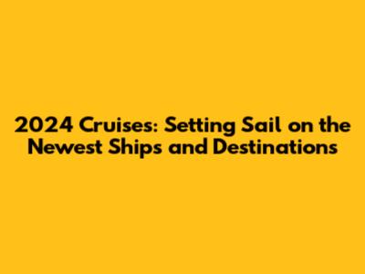 2024 Cruises: Setting Sail on the Newest Ships and Destinations