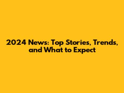 2024 News: Top Stories, Trends, and What to Expect