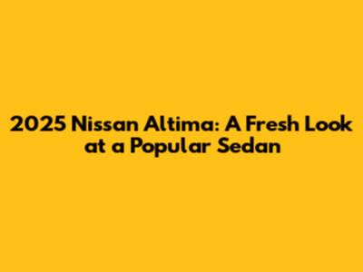 2025 Nissan Altima: A Fresh Look at a Popular Sedan
