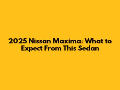 2025 Nissan Maxima: What to Expect From This Sedan