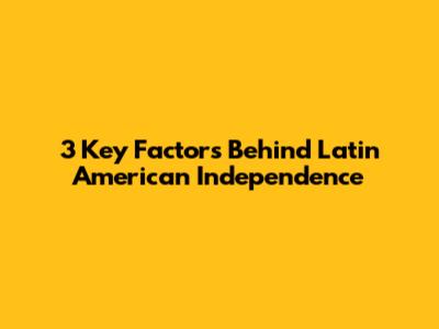 3 Key Factors Behind Latin American Independence