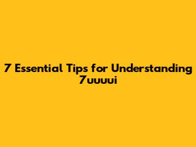 7 Essential Tips for Understanding 7uuuui