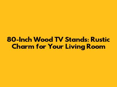 80-Inch Wood TV Stands: Rustic Charm for Your Living Room