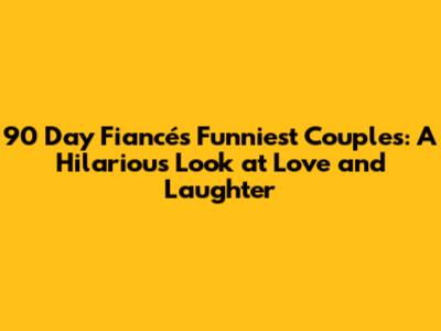 90 Day Fiancé's Funniest Couples: A Hilarious Look at Love and Laughter