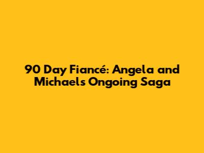 90 Day Fiancé: Angela and Michael's Ongoing Saga