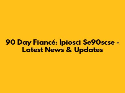 90 Day Fiancé: Ipiosci Se90scse - Latest News & Updates
