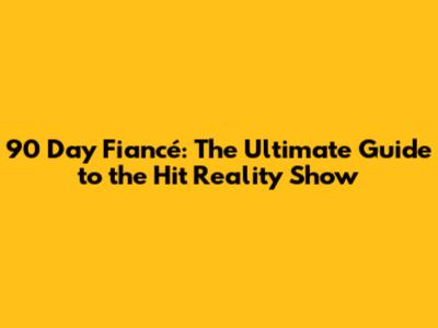 90 Day Fiancé: The Ultimate Guide to the Hit Reality Show