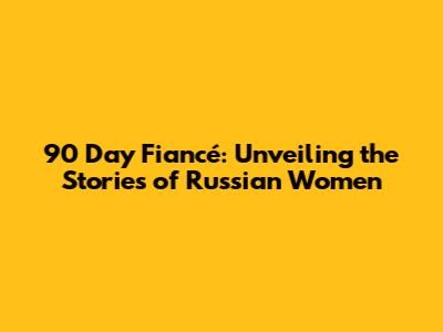 90 Day Fiancé: Unveiling the Stories of Russian Women