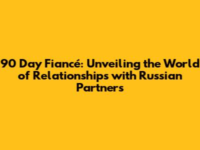 90 Day Fiancé: Unveiling the World of Relationships with Russian Partners