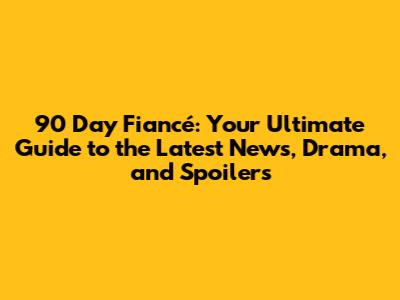 90 Day Fiancé: Your Ultimate Guide to the Latest News, Drama, and Spoilers