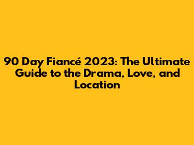 90 Day Fiancé 2023: The Ultimate Guide to the Drama, Love, and Location