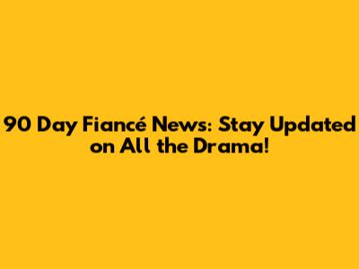 90 Day Fiancé News: Stay Updated on All the Drama!