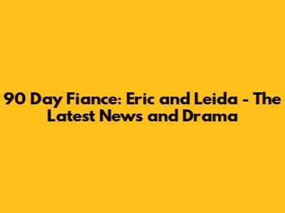 90 Day Fiance: Eric and Leida - The Latest News and Drama