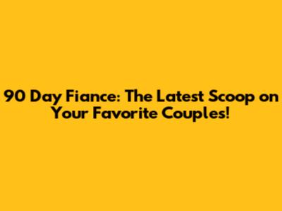 90 Day Fiance: The Latest Scoop on Your Favorite Couples!