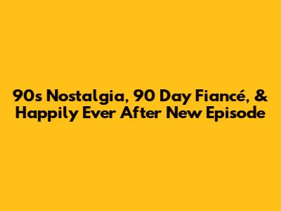 90s Nostalgia, '90 Day Fiancé,' & 'Happily Ever After' New Episode