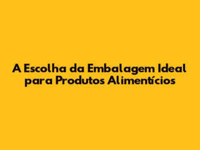 A Escolha da Embalagem Ideal para Produtos Alimentícios