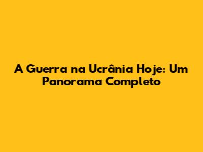 A Guerra na Ucrânia Hoje: Um Panorama Completo