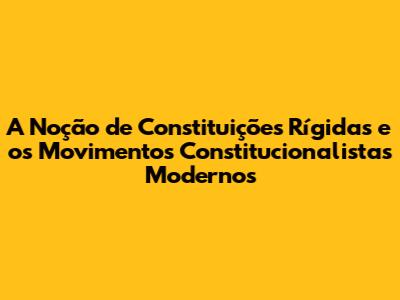 A Noção de Constituições Rígidas e os Movimentos Constitucionalistas Modernos