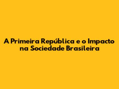 A Primeira República e o Impacto na Sociedade Brasileira