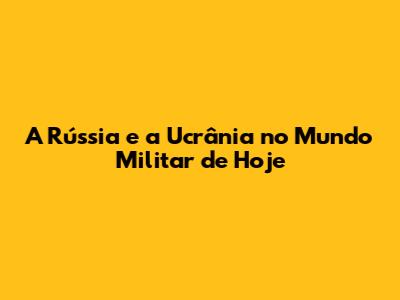 A Rússia e a Ucrânia no Mundo Militar de Hoje