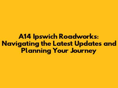A14 Ipswich Roadworks: Navigating the Latest Updates and Planning Your Journey