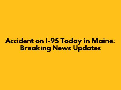 Accident on I-95 Today in Maine: Breaking News Updates