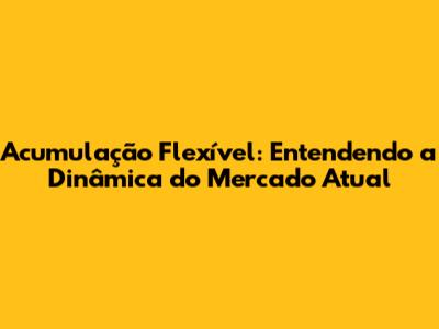 Acumulação Flexível: Entendendo a Dinâmica do Mercado Atual