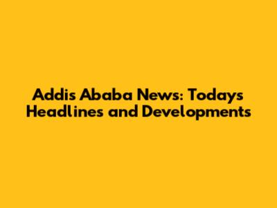 Addis Ababa News: Today's Headlines and Developments