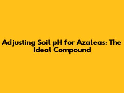 Adjusting Soil pH for Azaleas: The Ideal Compound