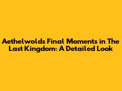 Aethelwold's Final Moments in The Last Kingdom: A Detailed Look
