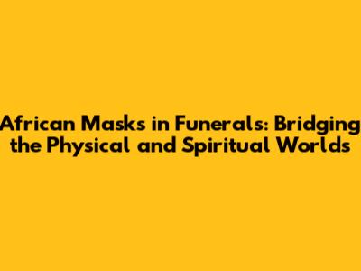 African Masks in Funerals: Bridging the Physical and Spiritual Worlds