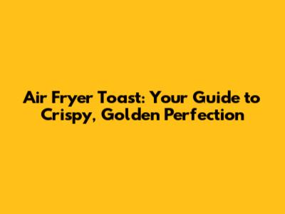 Air Fryer Toast: Your Guide to Crispy, Golden Perfection